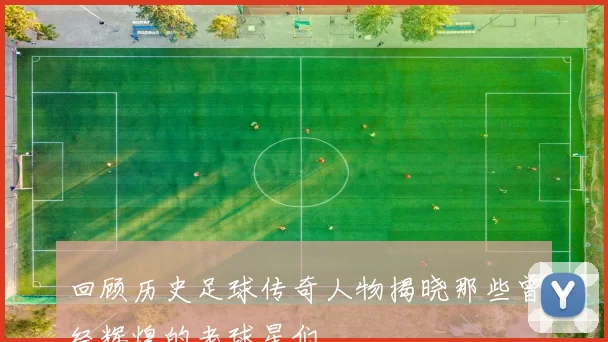 回顾历史足球传奇人物揭晓那些曾经辉煌的老球星们