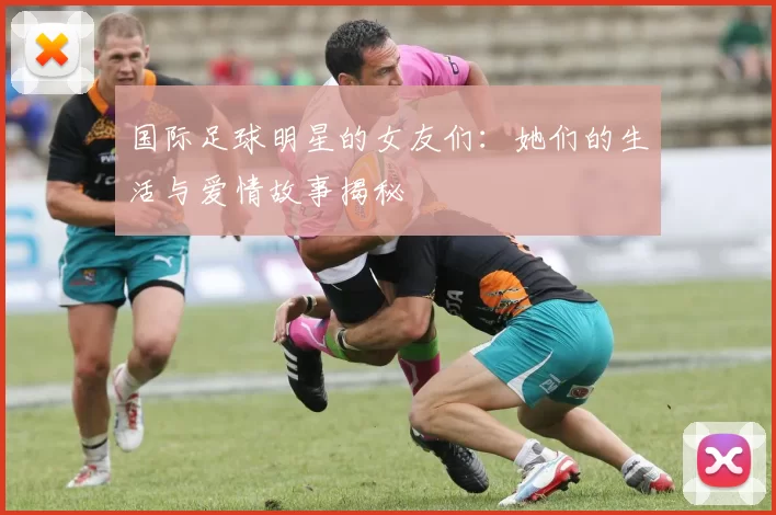 国际足球明星的女友们：她们的生活与爱情故事揭秘
