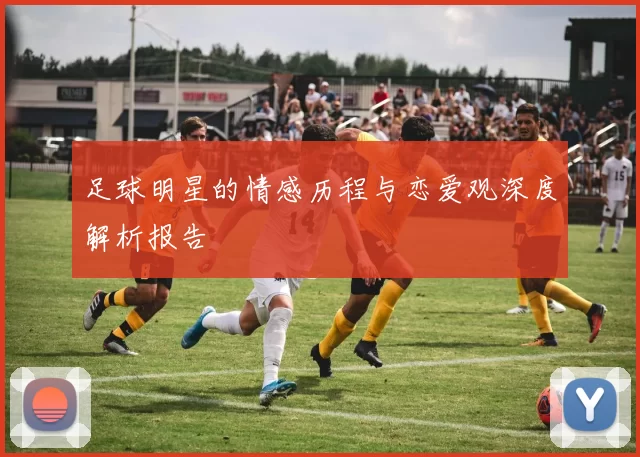 足球明星的情感历程与恋爱观深度解析报告