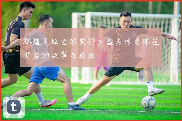 辉煌足坛金球奖得主盘点传奇球星背后的故事与成就
