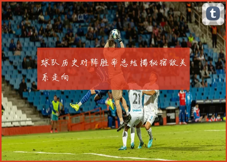 球队历史对阵胜率总结揭秘宿敌关系走向