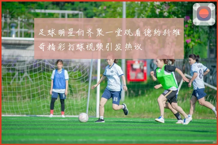 足球明星们齐聚一堂观看德约科维奇精彩打球视频引发热议
