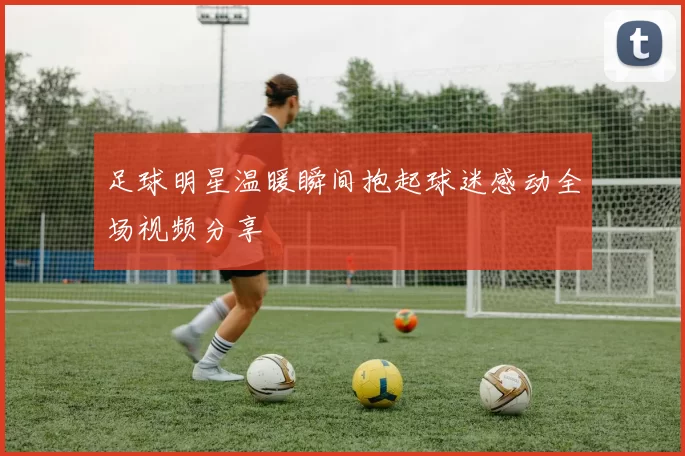 足球明星温暖瞬间抱起球迷感动全场视频分享