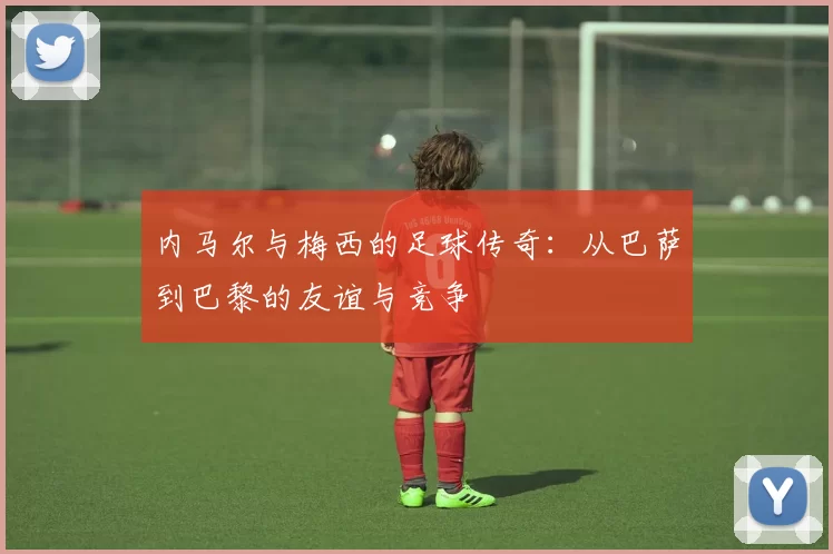 内马尔与梅西的足球传奇：从巴萨到巴黎的友谊与竞争