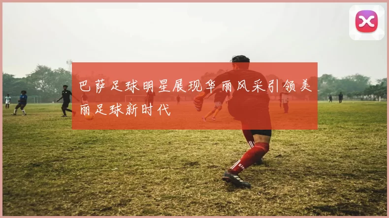 巴萨足球明星展现华丽风采引领美丽足球新时代