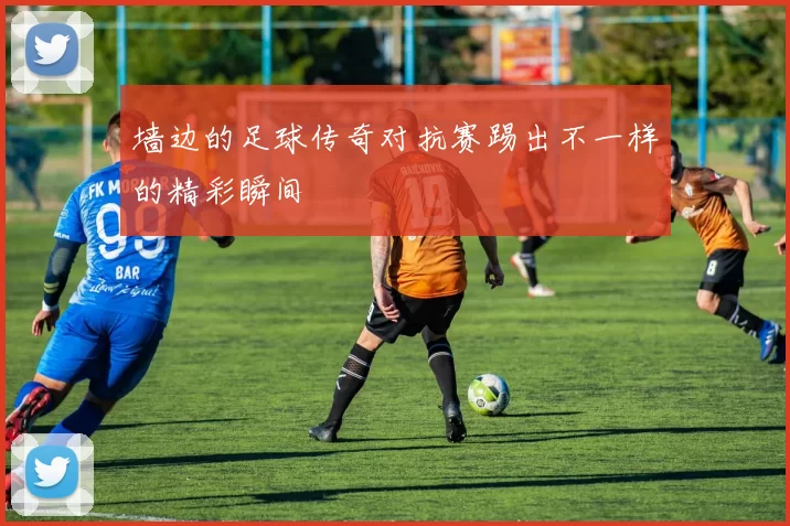 墙边的足球传奇对抗赛踢出不一样的精彩瞬间