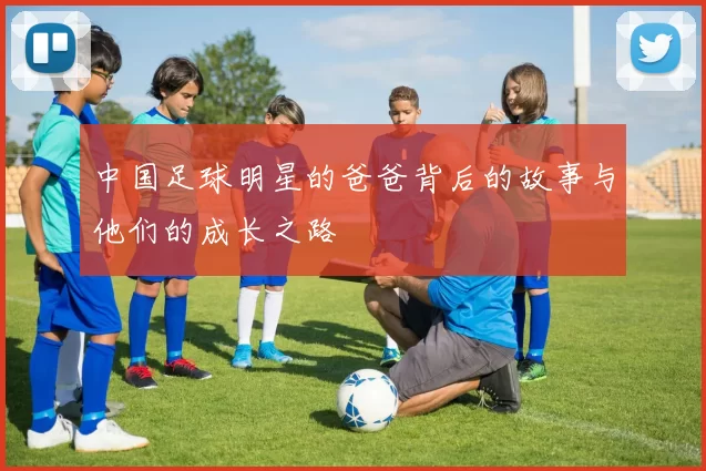 中国足球明星的爸爸背后的故事与他们的成长之路