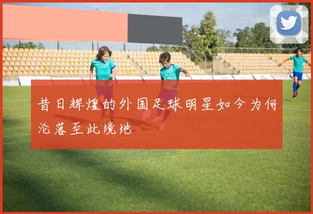 昔日辉煌的外国足球明星如今为何沦落至此境地