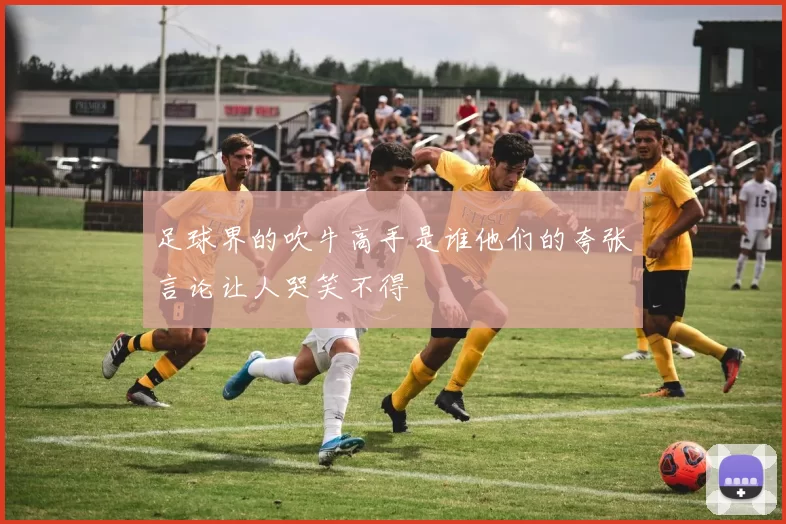 足球界的吹牛高手是谁他们的夸张言论让人哭笑不得
