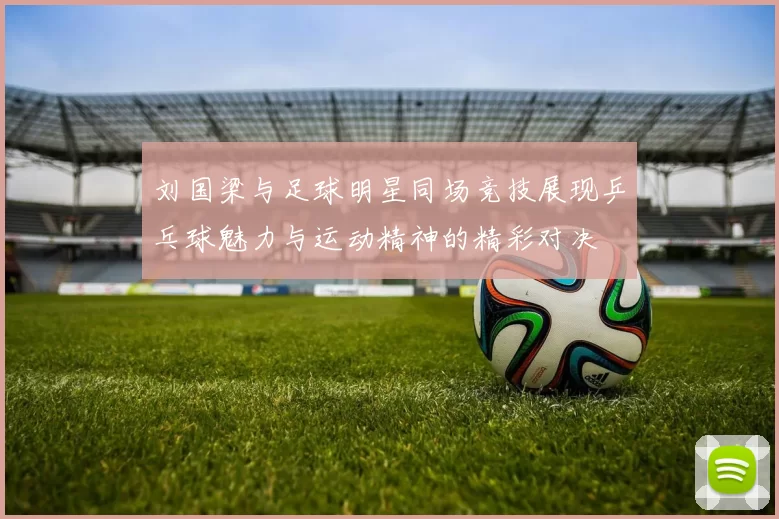 刘国梁与足球明星同场竞技展现乒乓球魅力与运动精神的精彩对决