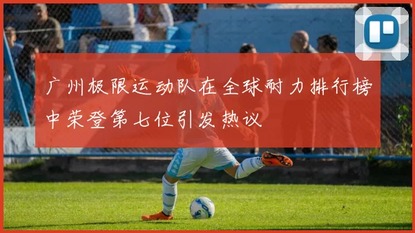 广州极限运动队在全球耐力排行榜中荣登第七位引发热议