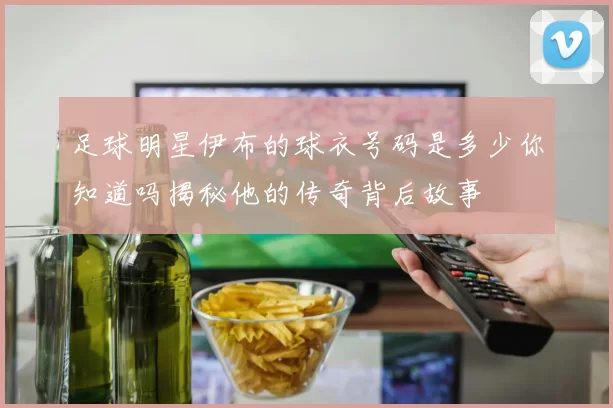 足球明星伊布的球衣号码是多少你知道吗揭秘他的传奇背后故事