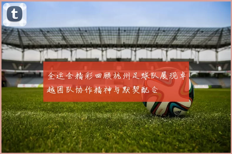 全运会精彩回顾杭州足球队展现卓越团队协作精神与默契配合