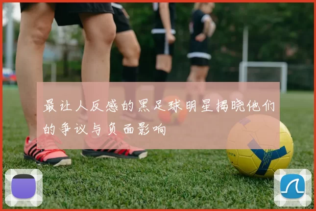 最让人反感的黑足球明星揭晓他们的争议与负面影响