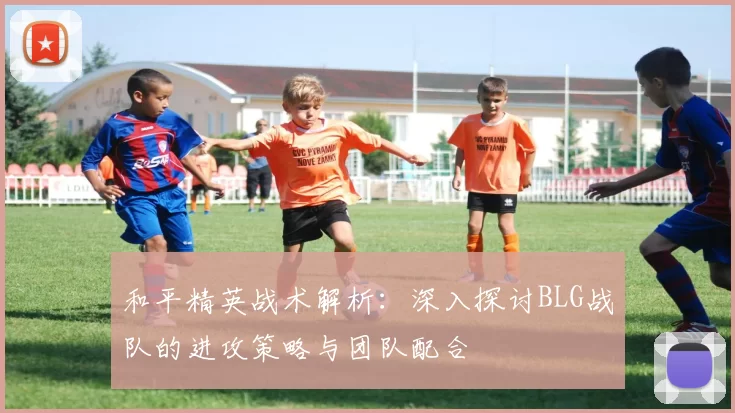 和平精英战术解析：深入探讨BLG战队的进攻策略与团队配合