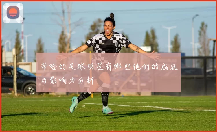 带哈的足球明星有哪些他们的成就与影响力分析