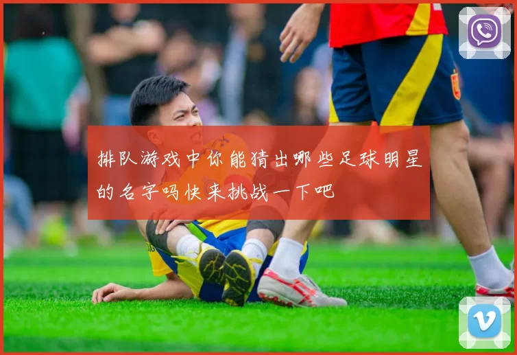 排队游戏中你能猜出哪些足球明星的名字吗快来挑战一下吧