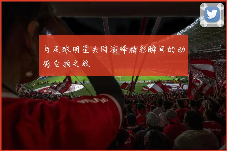 与足球明星共同演绎精彩瞬间的动感合拍之旅