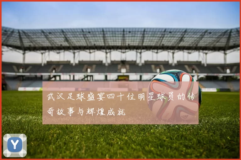 武汉足球盛宴四十位明星球员的传奇故事与辉煌成就