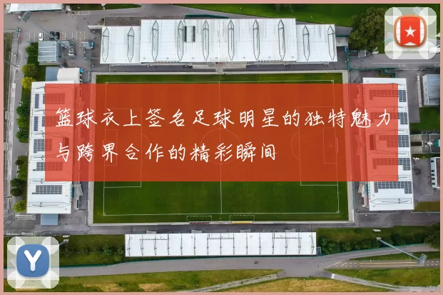 篮球衣上签名足球明星的独特魅力与跨界合作的精彩瞬间