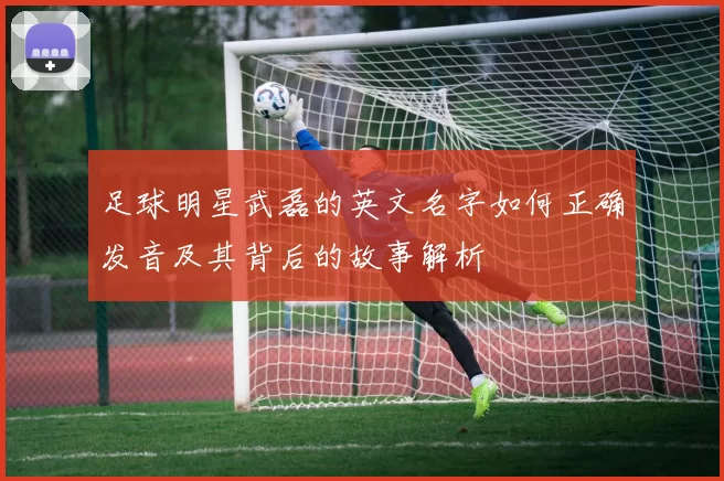 足球明星武磊的英文名字如何正确发音及其背后的故事解析
