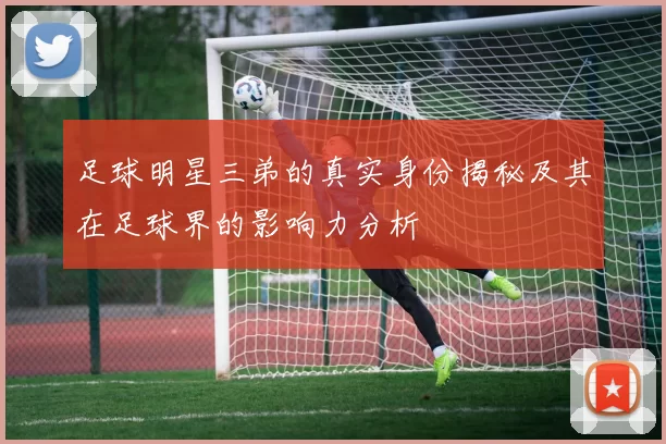 足球明星三弟的真实身份揭秘及其在足球界的影响力分析