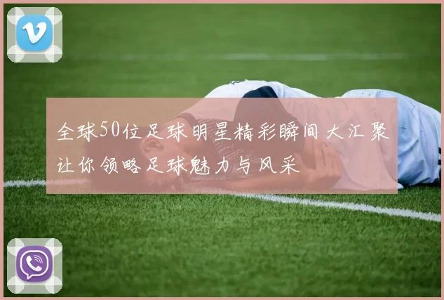 全球50位足球明星精彩瞬间大汇聚让你领略足球魅力与风采