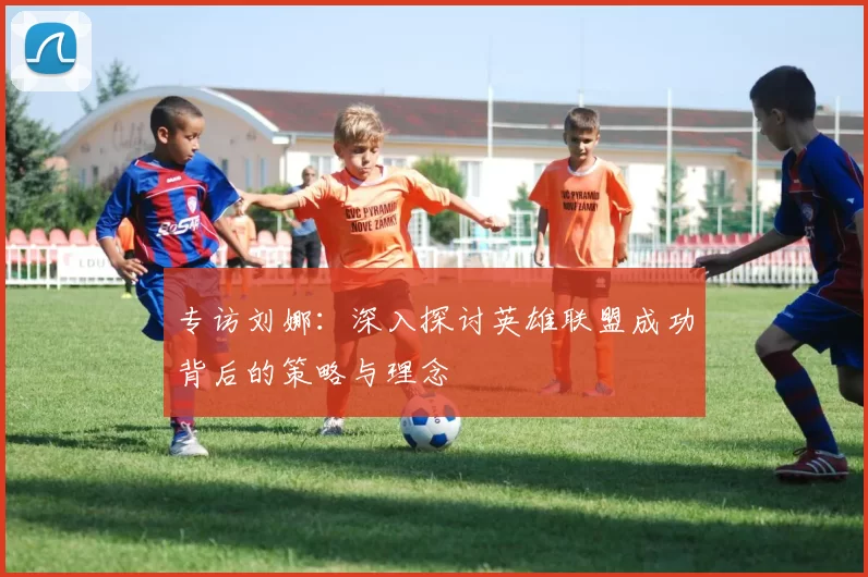 专访刘娜：深入探讨英雄联盟成功背后的策略与理念