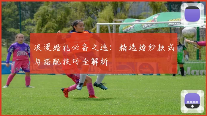 浪漫婚礼必备之选：精选婚纱款式与搭配技巧全解析