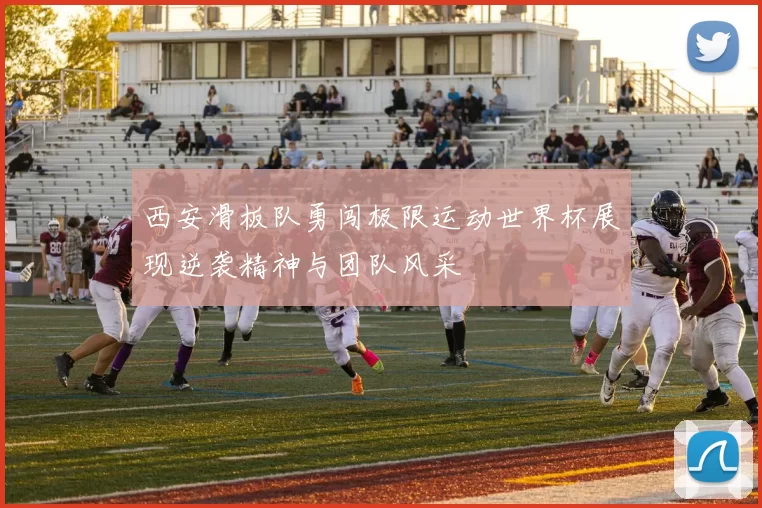 西安滑板队勇闯极限运动世界杯展现逆袭精神与团队风采