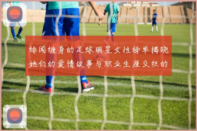 绯闻缠身的足球明星女性榜单揭晓她们的爱情故事与职业生涯交织的精彩瞬间