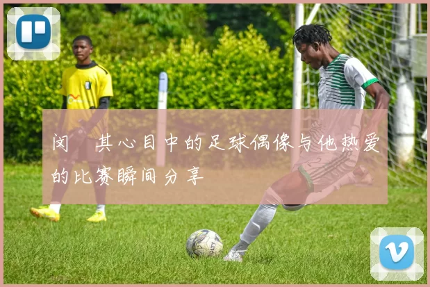 闵玧其心目中的足球偶像与他热爱的比赛瞬间分享