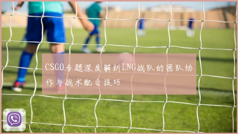 CSGO专题深度解析LNG战队的团队协作与战术配合技巧