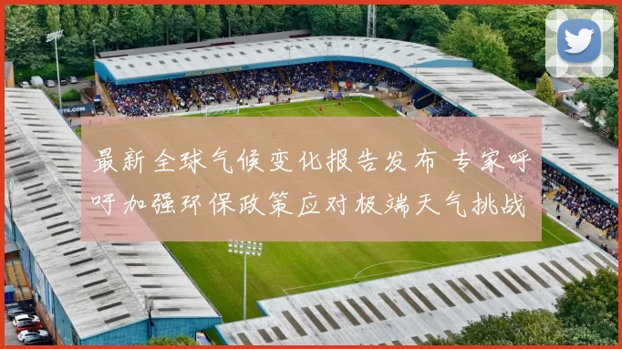 最新全球气候变化报告发布 专家呼吁加强环保政策应对极端天气挑战