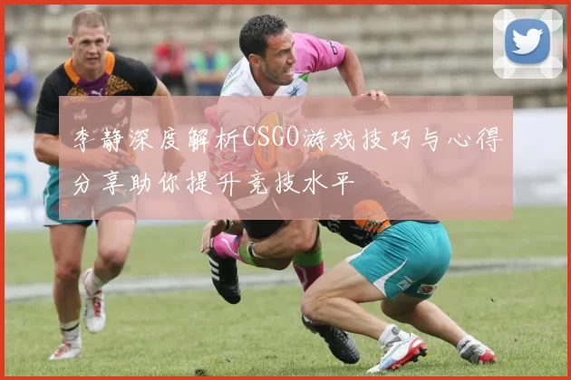 李静深度解析CSGO游戏技巧与心得分享助你提升竞技水平
