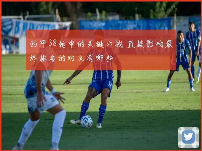 西甲38轮中的关键六战 直接影响最终排名的对决有哪些