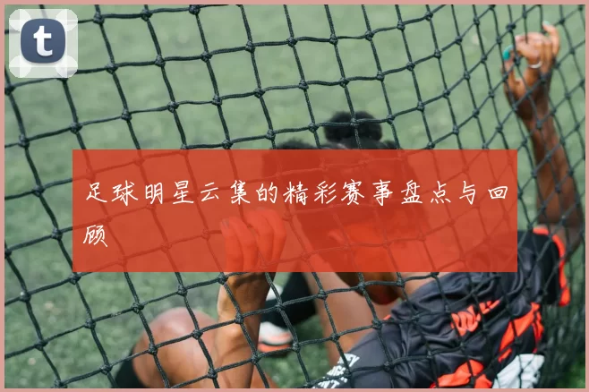足球明星云集的精彩赛事盘点与回顾