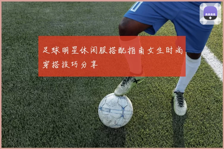 足球明星休闲服搭配指南女生时尚穿搭技巧分享