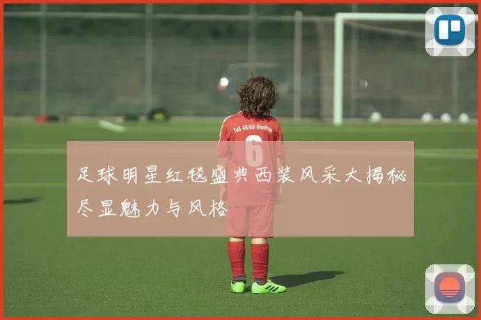足球明星红毯盛典西装风采大揭秘尽显魅力与风格