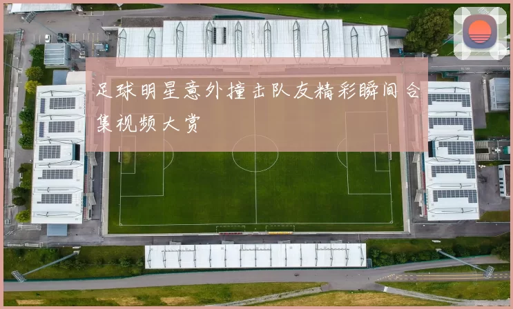足球明星意外撞击队友精彩瞬间合集视频大赏