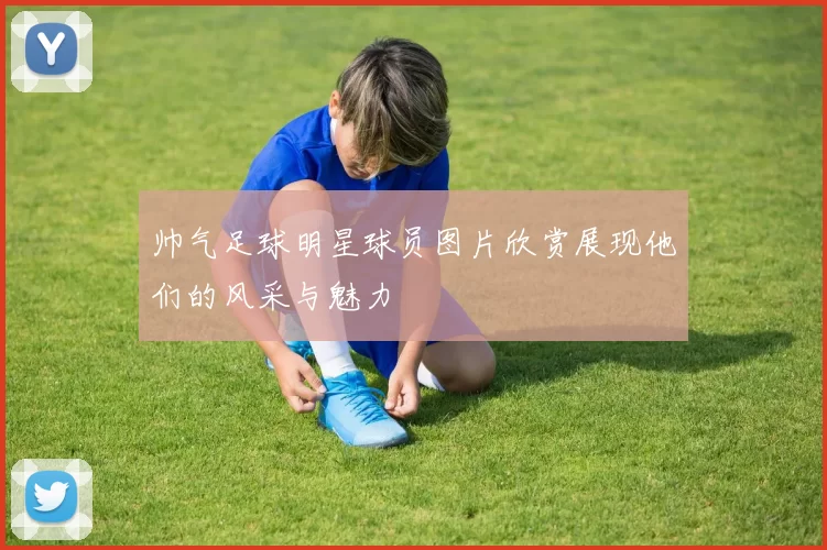 帅气足球明星球员图片欣赏展现他们的风采与魅力