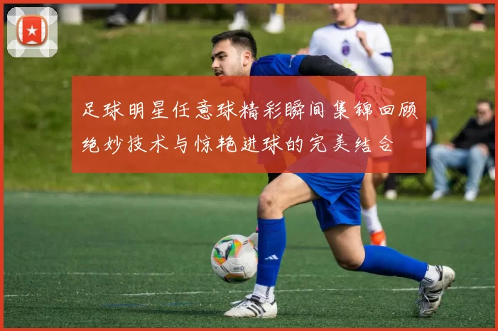 足球明星任意球精彩瞬间集锦回顾绝妙技术与惊艳进球的完美结合