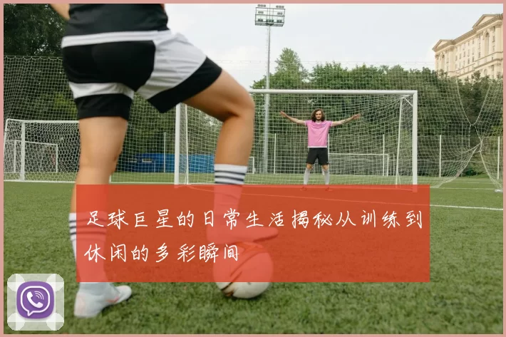 足球巨星的日常生活揭秘从训练到休闲的多彩瞬间