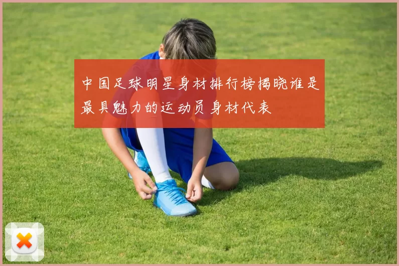 中国足球明星身材排行榜揭晓谁是最具魅力的运动员身材代表