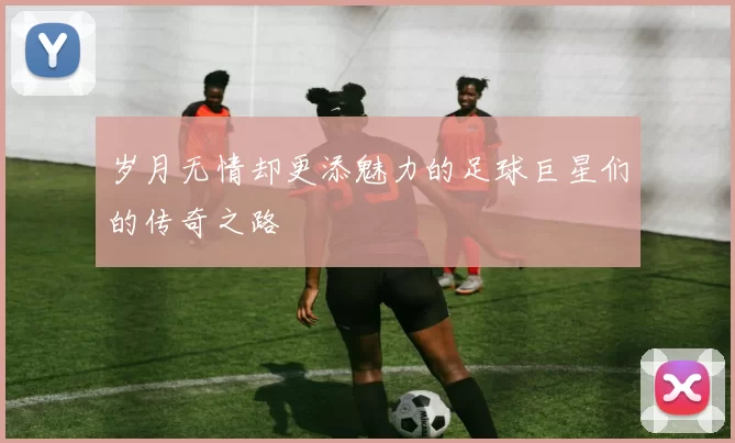 岁月无情却更添魅力的足球巨星们的传奇之路