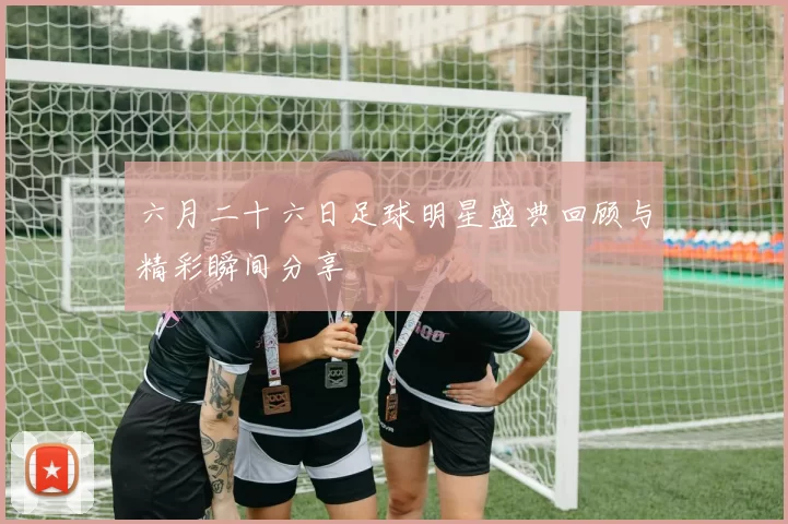 六月二十六日足球明星盛典回顾与精彩瞬间分享