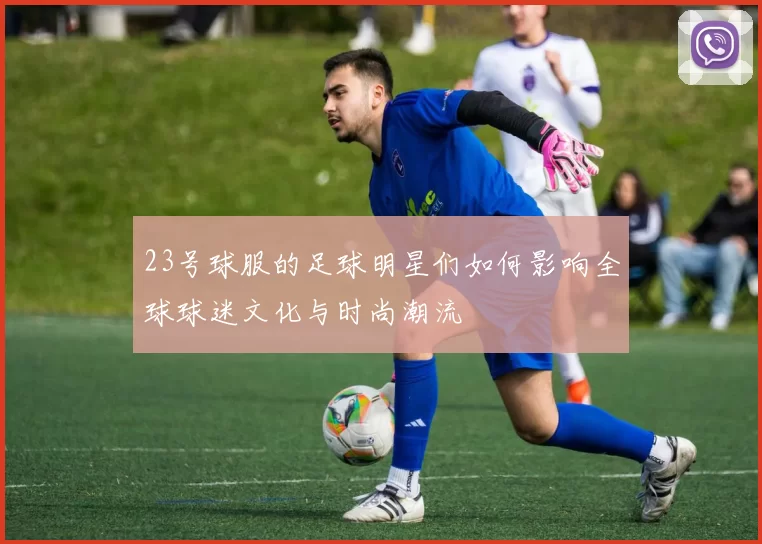 23号球服的足球明星们如何影响全球球迷文化与时尚潮流