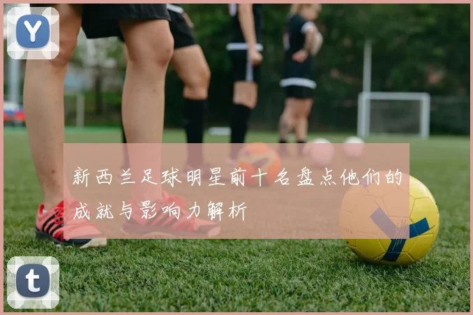 新西兰足球明星前十名盘点他们的成就与影响力解析