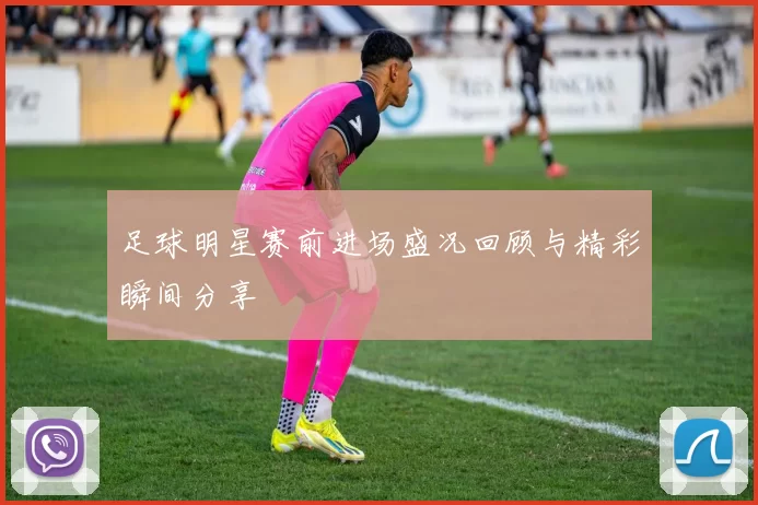 足球明星赛前进场盛况回顾与精彩瞬间分享