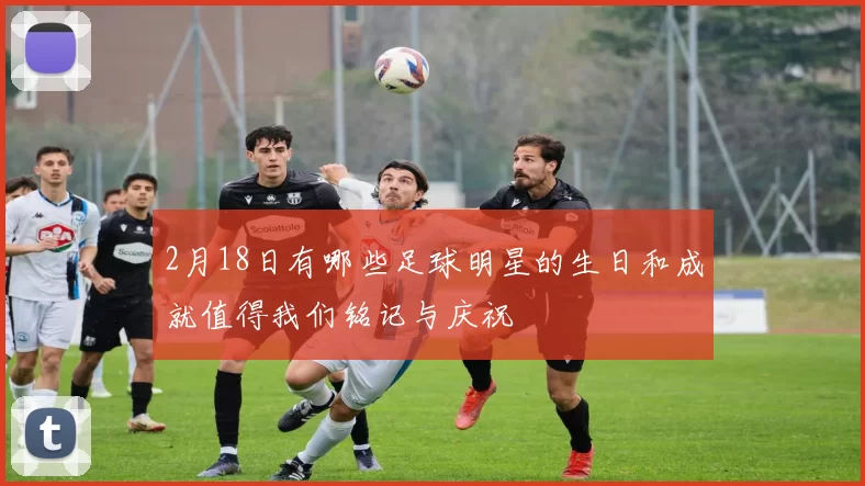 2月18日有哪些足球明星的生日和成就值得我们铭记与庆祝